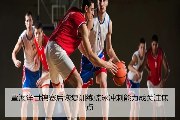 覃海洋世锦赛后恢复训练蝶泳冲刺能力成关注焦点