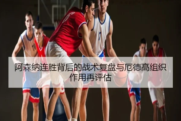 阿森纳连胜背后的战术复盘与厄德高组织作用再评估