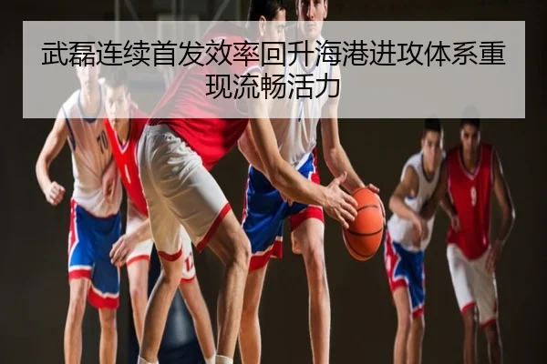 武磊连续首发效率回升海港进攻体系重现流畅活力